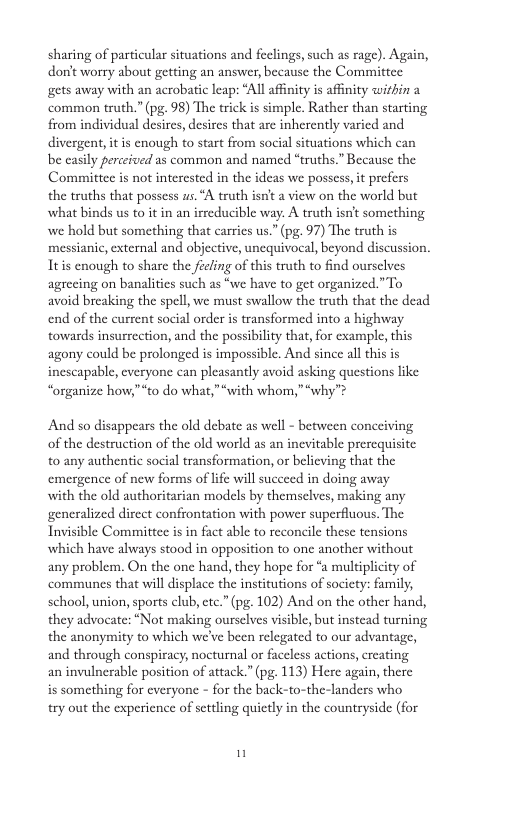 sharing of particular situations and feelings, such as rage). Again, don’t worry about getting an answer, because the Committee gets away with an acrobatic leap: “All affinity is affinity wirhin a common truth.” (pg. 98) The trick is simple. Rather than starting from individual desires, desires that are inherently varied and divergent, it is enough to start from social situations which can be casily perceived as common and named “truths.” Because the Committee is not interested in the ideas we possess, it prefers the truths that possess us. “A truth isn’t a view on the world but what binds us to it in an irreducible way. A truth isn’t something. we hold but something that carries us.” (pg. 97) The truth is messianic, external and objective, unequivocal, beyond discussion. Itis enough to share the feeling of this truth to find oursclves agrecing on banalitics such as “we have to get organized.”To avoid breaking the spell, we must swallow the truth that the dead end of the current social order is transformed into a highway towards insurrection, and the possibility that, for example, this agony could be prolonged is impossible. And since all this is inescapable, everyone can pleasantly avoid asking questions like “organize how,”“to do what,”“with whom,” “why”? And so disappears the old debate as well - between concciving of the destruction of the old world as an inevitable prerequisite to any authentic social transformation, or belicving that the emergence of new forms of lfe will succeed in doing away with the old authoritarian modcls by themsclves, making any generalized dircct confrontation with power superfluous. The Invisible Committee is in fact able to reconcile these tensions which have always stood in opposition to one another without any problem. On the one hand, they hope for “a multiplicity of communes that will displace the institutions of socicty: family, school, union, sports club, ete.” (pg. 102) And on the other hand, they advocate: “Not making ourselves visible, but instead turning the anonymity to which we’ve been relegated to our advantage, and through conspiracy, nocturnal or faceless actions, creating an invulnerable position of attack.” (pg. 113) Here again, there is something for everyone - for the back-to-the-landers who try out the experience of settling quietly in the countryside (for n
